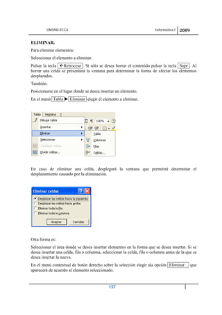 UMSNH-FCCA Informática I 2009
157
ELIMINAR.
Para eliminar elementos:
Seleccionar el elemento a eliminar.
Pulsar la tecla Retroceso . Si sólo se desea borrar el contenido pulsar la tecla Supr . Al
borrar una celda se presentará la ventana para determinar la forma de afectar los elementos
desplazados.
También:
Posicionarse en el lugar donde se desea insertar un elemento.
En el menú Tabla ► Eliminar elegir el elemento a eliminar.
En caso de eliminar una celda, desplegará la ventana que permitirá determinar el
desplazamiento causado por la eliminación.
Otra forma es:
Seleccionar el área donde se desea insertar elementos en la forma que se desea insertar. Si se
desea insertar una celda, fila o columna, seleccionar la celda, fila o columna antes de la que se
desea insertar la nueva.
En el menú contextual de botón derecho sobre la selección elegir ala opción Eliminar… que
aparecerá de acuerdo al elemento seleccionado.
 