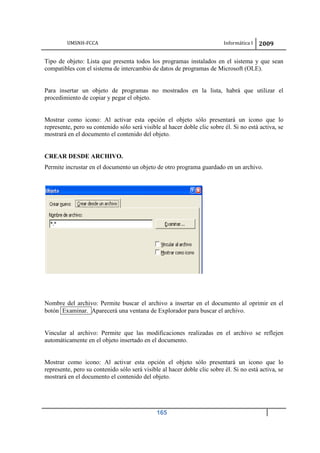 UMSNH-FCCA Informática I 2009
165
Tipo de objeto: Lista que presenta todos los programas instalados en el sistema y que sean
compatibles con el sistema de intercambio de datos de programas de Microsoft (OLE).
Para insertar un objeto de programas no mostrados en la lista, habrá que utilizar el
procedimiento de copiar y pegar el objeto.
Mostrar como icono: Al activar esta opción el objeto sólo presentará un icono que lo
represente, pero su contenido sólo será visible al hacer doble clic sobre él. Si no está activa, se
mostrará en el documento el contenido del objeto.
CREAR DESDE ARCHIVO.
Permite incrustar en el documento un objeto de otro programa guardado en un archivo.
Nombre del archivo: Permite buscar el archivo a insertar en el documento al oprimir en el
botón Examinar. Aparecerá una ventana de Explorador para buscar el archivo.
Vincular al archivo: Permite que las modificaciones realizadas en el archivo se reflejen
automáticamente en el objeto insertado en el documento.
Mostrar como icono: Al activar esta opción el objeto sólo presentará un icono que lo
represente, pero su contenido sólo será visible al hacer doble clic sobre él. Si no está activa, se
mostrará en el documento el contenido del objeto.
 