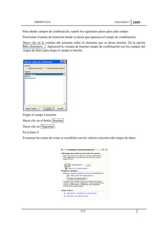 UMSNH-FCCA Informática I 2009
177
Para añadir campos de combinación, repetir los siguientes pasos para cada campo:
Posicionar el punto de inserción donde se desea que aparezca el campo de combinación.
Hacer clic en la ventana del asistente sobre el elemento que se desea insertar. En la opción
Más elementos... . Aparecerá la ventana de Insertar campo de combinación con los campos del
origen de datos para elegir el campo a insertar.
Elegir el campo a insertar.
Hacer clic en el botón Insertar .
Hacer clic en Siguiente .
En el paso 5:
Examinar las cartas tal como se escribirán con los valores concretos del origen de datos.
 