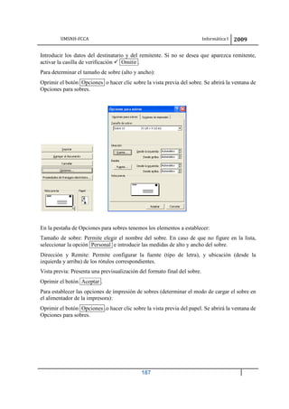 UMSNH-FCCA Informática I 2009
187
Introducir los datos del destinatario y del remitente. Si no se desea que aparezca remitente,
activar la casilla de verificación  Omitir .
Para determinar el tamaño de sobre (alto y ancho):
Oprimir el botón Opciones o hacer clic sobre la vista previa del sobre. Se abrirá la ventana de
Opciones para sobres.
En la pestaña de Opciones para sobres tenemos los elementos a establecer:
Tamaño de sobre: Permite elegir el nombre del sobre. En caso de que no figure en la lista,
seleccionar la opción Personal e introducir las medidas de alto y ancho del sobre.
Dirección y Remite: Permite configurar la fuente (tipo de letra), y ubicación (desde la
izquierda y arriba) de los rótulos correspondientes.
Vista previa: Presenta una previsualización del formato final del sobre.
Oprimir el botón Aceptar .
Para establecer las opciones de impresión de sobres (determinar el modo de cargar el sobre en
el alimentador de la impresora):
Oprimir el botón Opciones .o hacer clic sobre la vista previa del papel. Se abrirá la ventana de
Opciones para sobres.
 