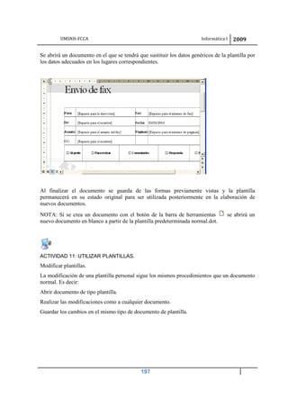 UMSNH-FCCA Informática I 2009
197
Se abrirá un documento en el que se tendrá que sustituir los datos genéricos de la plantilla por
los datos adecuados en los lugares correspondientes.
Al finalizar el documento se guarda de las formas previamente vistas y la plantilla
permanecerá en su estado original para ser utilizada posteriormente en la elaboración de
nuevos documentos.
NOTA: Si se crea un documento con el botón de la barra de herramientas se abrirá un
nuevo documento en blanco a partir de la plantilla predeterminada normal.dot.
ACTIVIDAD 11: UTILIZAR PLANTILLAS.
Modificar plantillas.
La modificación de una plantilla personal sigue los mismos procedimientos que un documento
normal. Es decir:
Abrir documento de tipo plantilla.
Realizar las modificaciones como a cualquier documento.
Guardar los cambios en el mismo tipo de documento de plantilla.
 