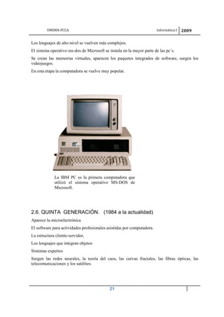 UMSNH-FCCA Informática I 2009
21
Los lenguajes de alto nivel se vuelven más complejos.
El sistema operativo ms-dos de Microsoft se instala en la mayor parte de las pc´s.
Se crean las memorias virtuales, aparecen los paquetes integrados de software, surgen los
videojuegos.
En esta etapa la computadora se vuelve muy popular.
2.6. QUINTA GENERACIÓN. (1984 a la actualidad)
Aparece la microelectrónica
El software para actividades profesionales asistidas por computadora.
La estructura cliente-servidor,
Los lenguajes que integran objetos
Sistemas expertos
Surgen las redes neurales, la teoría del caos, las curvas fractales, las fibras ópticas, las
telecomunicaciones y los satélites.
La IBM PC es la primera computadora que
utilizó el sistema operativo MS-DOS de
Microsoft.
 