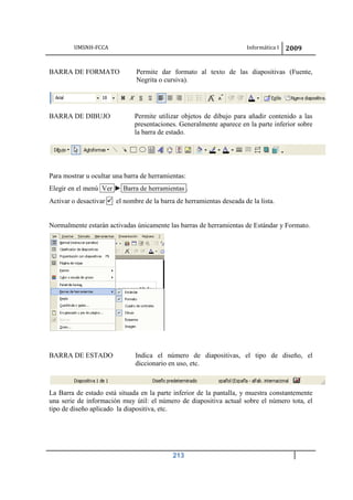 UMSNH-FCCA Informática I 2009
213
BARRA DE FORMATO Permite dar formato al texto de las diapositivas (Fuente,
Negrita o cursiva).
BARRA DE DIBUJO Permite utilizar objetos de dibujo para añadir contenido a las
presentaciones. Generalmente aparece en la parte inferior sobre
la barra de estado.
Para mostrar u ocultar una barra de herramientas:
Elegir en el menú Ver ► Barra de herramientas .
Activar o desactivar  el nombre de la barra de herramientas deseada de la lista.
Normalmente estarán activadas únicamente las barras de herramientas de Estándar y Formato.
BARRA DE ESTADO Indica el número de diapositivas, el tipo de diseño, el
diccionario en uso, etc.
La Barra de estado está situada en la parte inferior de la pantalla, y muestra constantemente
una serie de información muy útil: el número de diapositiva actual sobre el número tota, el
tipo de diseño aplicado la diapositiva, etc.
 