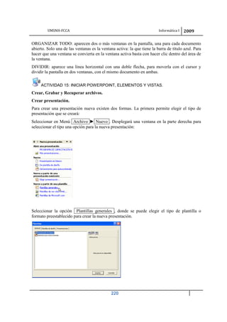 UMSNH-FCCA Informática I 2009
220
ORGANIZAR TODO: aparecen dos o más ventanas en la pantalla, una para cada documento
abierto. Solo una de las ventanas es la ventana activa: la que tiene la barra de título azul. Para
hacer que una ventana se convierta en la ventana activa basta con hacer clic dentro del área de
la ventana.
DIVIDIR: aparece una línea horizontal con una doble flecha, para moverla con el cursor y
dividir la pantalla en dos ventanas, con el mismo documento en ambas.
ACTIVIDAD 15: INICIAR POWERPOINT, ELEMENTOS Y VISTAS.
Crear, Grabar y Recuperar archivos.
Crear presentación.
Para crear una presentación nueva existen dos formas. La primera permite elegir el tipo de
presentación que se creará:
Seleccionar en Menú Archivo ► Nuevo . Desplegará una ventana en la parte derecha para
seleccionar el tipo una opción para la nueva presentación:
Seleccionar la opción Plantillas generales , donde se puede elegir el tipo de plantilla o
formato preestablecido para crear la nueva presentación.
 