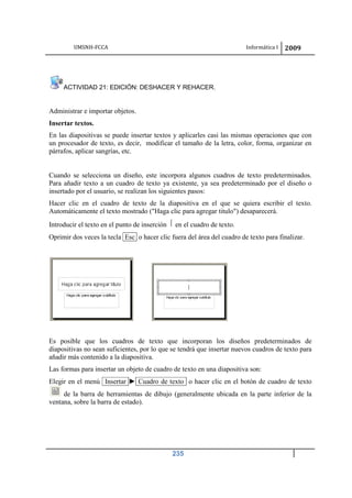 UMSNH-FCCA Informática I 2009
235
ACTIVIDAD 21: EDICIÓN: DESHACER Y REHACER.
Administrar e importar objetos.
Insertar textos.
En las diapositivas se puede insertar textos y aplicarles casi las mismas operaciones que con
un procesador de texto, es decir, modificar el tamaño de la letra, color, forma, organizar en
párrafos, aplicar sangrías, etc.
Cuando se selecciona un diseño, este incorpora algunos cuadros de texto predeterminados.
Para añadir texto a un cuadro de texto ya existente, ya sea predeterminado por el diseño o
insertado por el usuario, se realizan los siguientes pasos:
Hacer clic en el cuadro de texto de la diapositiva en el que se quiera escribir el texto.
Automáticamente el texto mostrado (Haga clic para agregar titulo) desaparecerá.
Introducir el texto en el punto de inserción en el cuadro de texto.
Oprimir dos veces la tecla Esc o hacer clic fuera del área del cuadro de texto para finalizar.
Es posible que los cuadros de texto que incorporan los diseños predeterminados de
diapositivas no sean suficientes, por lo que se tendrá que insertar nuevos cuadros de texto para
añadir más contenido a la diapositiva.
Las formas para insertar un objeto de cuadro de texto en una diapositiva son:
Elegir en el menú Insertar ► Cuadro de texto o hacer clic en el botón de cuadro de texto
de la barra de herramientas de dibujo (generalmente ubicada en la parte inferior de la
ventana, sobre la barra de estado).
 