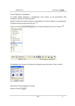 UMSNH-FCCA Informática I 2009
243
Insertar diagrama u organigrama.
Es posible dibujar diagramas u organigramas como objetos en una presentación. Para
insertarlo se utilizan los siguientes pasos:
Oprimir el botón de la barra de dibujo correspondiente a la forma a dibujar en la presentación.
El puntero del ratón tomará forma de cruz .
Elegir en el menú Insertar ► Diagrama o en la barra de dibujo hacer clic en el botón .
Se desplegará una ventana con la galería de diagramas para seleccionar el tipo a insertar.
Seleccionar el tipo de diagrama a insertar.
Oprimir el botón Aceptar .
 