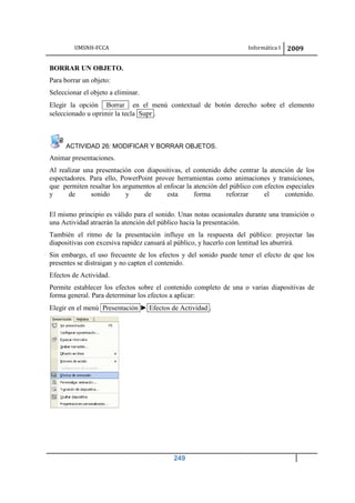 UMSNH-FCCA Informática I 2009
249
BORRAR UN OBJETO.
Para borrar un objeto:
Seleccionar el objeto a eliminar.
Elegir la opción Borrar en el menú contextual de botón derecho sobre el elemento
seleccionado u oprimir la tecla Supr .
ACTIVIDAD 26: MODIFICAR Y BORRAR OBJETOS.
Animar presentaciones.
Al realizar una presentación con diapositivas, el contenido debe centrar la atención de los
espectadores. Para ello, PowerPoint provee herramientas como animaciones y transiciones,
que permiten resaltar los argumentos al enfocar la atención del público con efectos especiales
y de sonido y de esta forma reforzar el contenido.
El mismo principio es válido para el sonido. Unas notas ocasionales durante una transición o
una Actividad atraerán la atención del público hacia la presentación.
También el ritmo de la presentación influye en la respuesta del público: proyectar las
diapositivas con excesiva rapidez cansará al público, y hacerlo con lentitud les aburrirá.
Sin embargo, el uso frecuente de los efectos y del sonido puede tener el efecto de que los
presentes se distraigan y no capten el contenido.
Efectos de Actividad.
Permite establecer los efectos sobre el contenido completo de una o varias diapositivas de
forma general. Para determinar los efectos a aplicar:
Elegir en el menú Presentación ► Efectos de Actividad .
 