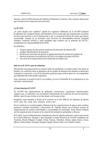 UMSNH-FCCA Informática I 2009
72
números. Son los DNS (Sistema de Nombres de Dominio). Gracias a ello, tenemos direcciones
que recordar (www.empresas.microsoft.com)
La ICANN
¿Y quién decide esos nombres? ¿Quién los organiza? Hablamos de la ICANN (Internet
Corporation for Assigned Names and Numbers) (www.icann.org) una organización sin ánimo
de lucro que funciona a nivel internacional y que se encarga de realizar las tareas que hemos
mencionado. Aunque en un principio estos servicios los desempeñaba Internet Assigned
Numbers Authority (IANA) y otras entidades bajo contrato con el gobierno de EE.UU.,
actualmente son responsabilidad de ICANN.
En definitiva:
• Asignar espacio de direcciones numéricas de protocolo de Internet (IP).
• Asignar identificadores de protocolo.
• Rrealizar las funciones de gestión [o administración] del sistema de nombres de
dominio de primer nivel genéricos (gTLD) y de códigos de países (ccTLD).
• Así como de la administración del sistema de servidores raíz.
Qué no es ICANN o qué no soluciona
Obviamente esta organización no resuelve todos los problemas, ni mucho menos. Sin entrar en
detalles, los conflictos como el apropiarse de un nombre de dominio que después se demuestra
corporativo o personal, o uso de los dominios genéricos para realizar spam no son compendias
que dependan del mencionado organismo.
Esas cuestiones se resuelven por la vía jurídica, ya sea en tribunales de la competencia ya sea
nacional o internacional.
¿Cómo funciona ICANN?
En ICANN hay representación de gobiernos, asociaciones, organismos internacionales,
expertos que, se enfrentan a un crecimiento desmesurado de la petición de nuevos dominios,
debido a que los que existen ya no dan abasto con los que ya hay.
Pongamos como ejemplo el hecho de la creación en el año 2000 de los dominios de primer
nivel: .aero, .biz, .coop, .info, .museum, .name y .pro
Nos lo explican en su propia página. Disponen de tres organizaciones de apoyo: para nombres
genéricos, nombres nacionales y direcciones IP. Además tienen una Comisión asesora de
organizaciones de usuarios individuales y comunidades de tecnología. Éstas últimas trabajan
con las organizaciones de apoyo en la creación de normativas apropiadas y eficaces.
El Comité Asesor Gubernamental, integrado por más de ochenta gobiernos, actúa como asesor
de la Junta Directiva. Integran y han integrado la Junta Directiva de ICANN ciudadanos de
Australia, Brasil, Bulgaria, Canadá, China, Francia, Alemania, Ghana, Japón, Kenia, Corea,
México, Países Bajos, Portugal, Senegal, España, Reino Unido y los Estados Unidos.
 