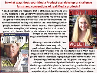 In what ways does your Media Product use, develop or challenge forms and conventions of real Media products?A good example of a magazine that is of the same genre and style as my magazine is the Country Weekly magazine pictured below. This example of a real Media product similar to my own is a good magazine to compare mine with as they both demonstrate the same conventions as they are aimed at the same demographic of people. Different to the real Media product, my magazine does not have a strapline, and also my magazine has a picture of a guitar on it, the real Media product does not feature any otherimages on the main body of the magazine other than on the strapline. The magazines are similar in that they both have very bold, predominant Mastheads and theyboth make it very clear who the main feature is on. Most music magazines do this too. They also both include lots of taglines to get the readers interested highlighting out the keywords that will hopefully grab the reader in the first place. The magazine challenges conventions slightly with the background image, as the background of the photo is the real background rather than a plain colour. Lots of Country Music magazines do this such as the magazine pictured, but they wouldn’t do this with every issue.