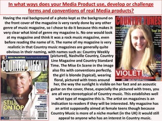 In what ways does your Media Product use, develop or challenge forms and conventions of real Media products?Having the real background of a photo kept as the background on the front cover of the magazine is very rarely done by any other genre of music magazine, so I chose to do it because this makes it very clear what kind of genre my magazine is. No one would look at my magazine and think it was a rock music magazine, even before reading the name of it. The name of my magazine is very realistic in that Country music magazines are generally quite obvious in their naming, with names such as: Country Weekly(pictured), Nashville Country, Country Line Magazine and Country Standard Time. The Mise En Scene in the image also fits with conventions perfectly, the girl is blonde (typical), wearing floral, pictured with trees aroundher, the way the sunlight is visible on her fact and an acoustic guitar on the cover, these, especially the pictured with trees, you are all very stereotypical of Country music. This establishes well what type of magazine this is. The artist on magazines is an indication to readers if they will be interested. My magazine has an artist supposedly aimed at female teens though because Country Music is more of a niche market (in the UK) it would still appeal to anyone who has an interest in Country music.