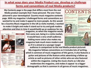 In what ways does your Media Product use, develop or challenge forms and conventions of real Media products?My Contents page is the page that differs most from the real Media product example that I have pictured. The one I have pictured is your stereotypical  Country music magazine contents page. With my magazine I challenged forms and conventions as I wanted to try and make it appeal to more people. As this would be a Country Music magazine in the UK (a niche market), I wanted to make it bright and make it stand out to try and grab readers attention and then in time it would build up an audience for mymagazine, as when the magazine would first come out, being in a niche market, it would have a very small audience. Adding more colour also makes my magazine look much more modern and as if it is aimed at a younger targetaudience in comparison to the real Media product pictured.My magazine follows conventions as it includes lots of writing, which is common of music magazines of this genre, it also features a guitar and pictures of the feature artist advertising a follow up article as well as pictures of other artists who are also featured within the magazine. Listing the music charts as I did also modernizes the magazine, and makes it appeal  to a bigger demographic as that is common in all genres of music magazines. 