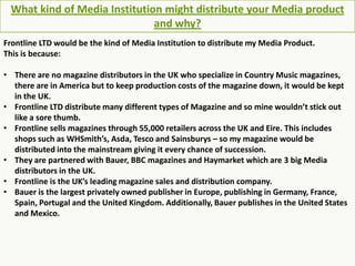 What kind of Media Institution might distribute your Media product and why? Frontline LTD would be the kind of Media Institution to distribute my Media Product. This is because: ,[object Object]