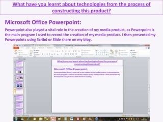 Internet Explorer (Google, BlogSpot, Slide share, dafont.com, Scribd and company websites such as countryweekly.com)What have you learnt about technologies from the process of constructing this product?Digital Camera:The camera I used was my own. It is a Fujifilm Finepix AX280 14 megapixel camera. During the creation of my product, I learnt a lot about my camera. Mainly I learned how to use it well and effectively.Using it I also learnt more about lighting, shot types, camera angles and backdrops.I practised a lot with the camera shown in my blog as test shoots, I did that all to ensure the best possible results from my actual shoot.The high quality of this camera and the photographs it produces allowed me to take very good photos of almost as good quality of photos produced using a SLR digital camera.