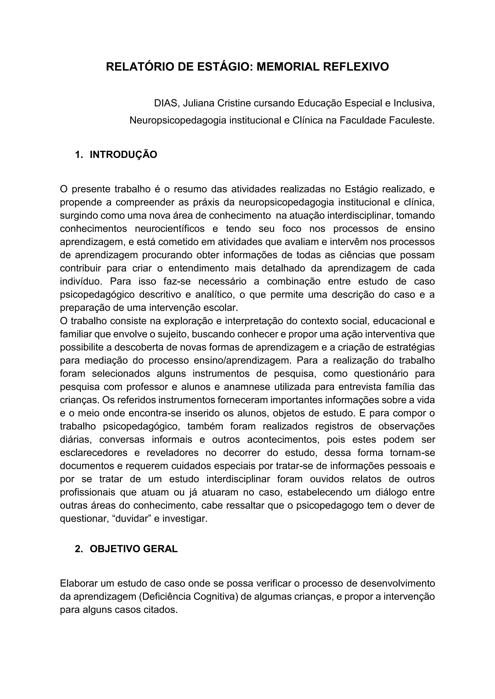 RELATÓRIO DE ESTÁGIO: MEMORIAL REFLEXIVO
DIAS, Juliana Cristine cursando Educação Especial e Inclusiva,
Neuropsicopedagogia institucional e Clínica na Faculdade Faculeste.
1. INTRODUÇÃO
O presente trabalho é o resumo das atividades realizadas no Estágio realizado, e
propende a compreender as práxis da neuropsicopedagogia institucional e clínica,
surgindo como uma nova área de conhecimento na atuação interdisciplinar, tomando
conhecimentos neurocientíficos e tendo seu foco nos processos de ensino
aprendizagem, e está cometido em atividades que avaliam e intervêm nos processos
de aprendizagem procurando obter informações de todas as ciências que possam
contribuir para criar o entendimento mais detalhado da aprendizagem de cada
indivíduo. Para isso faz-se necessário a combinação entre estudo de caso
psicopedagógico descritivo e analítico, o que permite uma descrição do caso e a
preparação de uma intervenção escolar.
O trabalho consiste na exploração e interpretação do contexto social, educacional e
familiar que envolve o sujeito, buscando conhecer e propor uma ação interventiva que
possibilite a descoberta de novas formas de aprendizagem e a criação de estratégias
para mediação do processo ensino/aprendizagem. Para a realização do trabalho
foram selecionados alguns instrumentos de pesquisa, como questionário para
pesquisa com professor e alunos e anamnese utilizada para entrevista família das
crianças. Os referidos instrumentos forneceram importantes informações sobre a vida
e o meio onde encontra-se inserido os alunos, objetos de estudo. E para compor o
trabalho psicopedagógico, também foram realizados registros de observações
diárias, conversas informais e outros acontecimentos, pois estes podem ser
esclarecedores e reveladores no decorrer do estudo, dessa forma tornam-se
documentos e requerem cuidados especiais por tratar-se de informações pessoais e
por se tratar de um estudo interdisciplinar foram ouvidos relatos de outros
profissionais que atuam ou já atuaram no caso, estabelecendo um diálogo entre
outras áreas do conhecimento, cabe ressaltar que o psicopedagogo tem o dever de
questionar, “duvidar” e investigar.
2. OBJETIVO GERAL
Elaborar um estudo de caso onde se possa verificar o processo de desenvolvimento
da aprendizagem (Deficiência Cognitiva) de algumas crianças, e propor a intervenção
para alguns casos citados.
 
