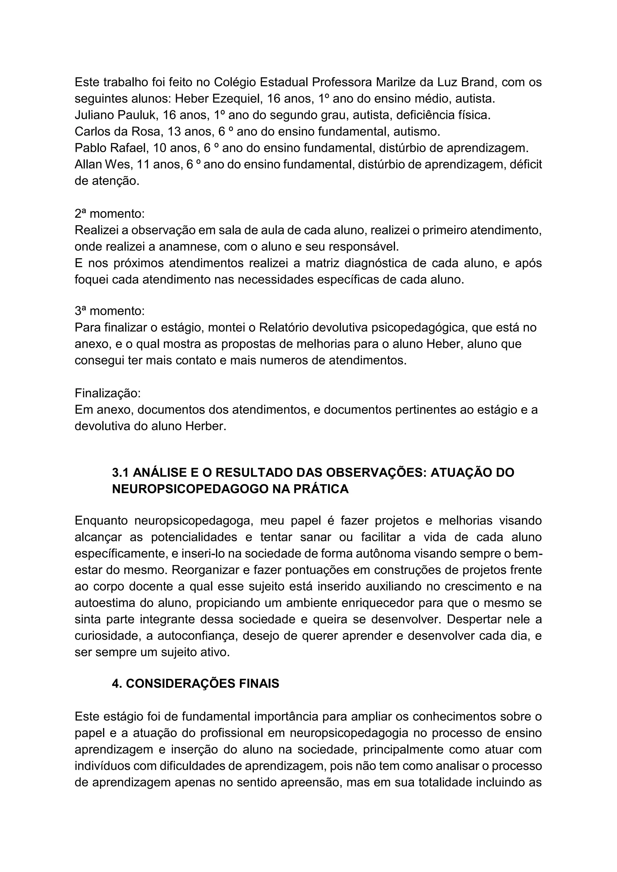 Este trabalho foi feito no Colégio Estadual Professora Marilze da Luz Brand, com os
seguintes alunos: Heber Ezequiel, 16 anos, 1º ano do ensino médio, autista.
Juliano Pauluk, 16 anos, 1º ano do segundo grau, autista, deficiência física.
Carlos da Rosa, 13 anos, 6 º ano do ensino fundamental, autismo.
Pablo Rafael, 10 anos, 6 º ano do ensino fundamental, distúrbio de aprendizagem.
Allan Wes, 11 anos, 6 º ano do ensino fundamental, distúrbio de aprendizagem, déficit
de atenção.
2ª momento:
Realizei a observação em sala de aula de cada aluno, realizei o primeiro atendimento,
onde realizei a anamnese, com o aluno e seu responsável.
E nos próximos atendimentos realizei a matriz diagnóstica de cada aluno, e após
foquei cada atendimento nas necessidades específicas de cada aluno.
3ª momento:
Para finalizar o estágio, montei o Relatório devolutiva psicopedagógica, que está no
anexo, e o qual mostra as propostas de melhorias para o aluno Heber, aluno que
consegui ter mais contato e mais numeros de atendimentos.
Finalização:
Em anexo, documentos dos atendimentos, e documentos pertinentes ao estágio e a
devolutiva do aluno Herber.
3.1 ANÁLISE E O RESULTADO DAS OBSERVAÇÕES: ATUAÇÃO DO
NEUROPSICOPEDAGOGO NA PRÁTICA
Enquanto neuropsicopedagoga, meu papel é fazer projetos e melhorias visando
alcançar as potencialidades e tentar sanar ou facilitar a vida de cada aluno
específicamente, e inseri-lo na sociedade de forma autônoma visando sempre o bem-
estar do mesmo. Reorganizar e fazer pontuações em construções de projetos frente
ao corpo docente a qual esse sujeito está inserido auxiliando no crescimento e na
autoestima do aluno, propiciando um ambiente enriquecedor para que o mesmo se
sinta parte integrante dessa sociedade e queira se desenvolver. Despertar nele a
curiosidade, a autoconfiança, desejo de querer aprender e desenvolver cada dia, e
ser sempre um sujeito ativo.
4. CONSIDERAÇÕES FINAIS
Este estágio foi de fundamental importância para ampliar os conhecimentos sobre o
papel e a atuação do profissional em neuropsicopedagogia no processo de ensino
aprendizagem e inserção do aluno na sociedade, principalmente como atuar com
indivíduos com dificuldades de aprendizagem, pois não tem como analisar o processo
de aprendizagem apenas no sentido apreensão, mas em sua totalidade incluindo as
 