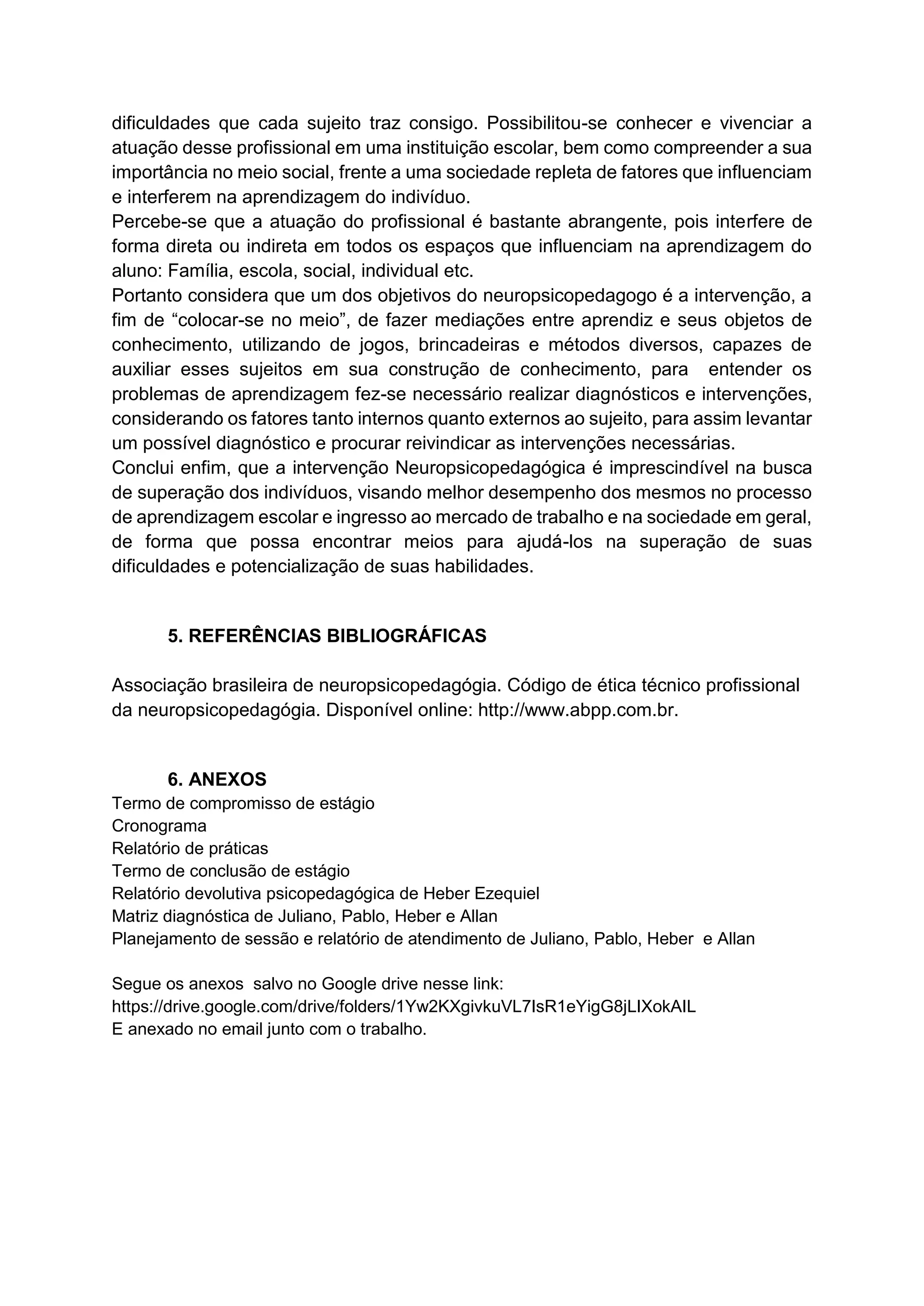 dificuldades que cada sujeito traz consigo. Possibilitou-se conhecer e vivenciar a
atuação desse profissional em uma instituição escolar, bem como compreender a sua
importância no meio social, frente a uma sociedade repleta de fatores que influenciam
e interferem na aprendizagem do indivíduo.
Percebe-se que a atuação do profissional é bastante abrangente, pois interfere de
forma direta ou indireta em todos os espaços que influenciam na aprendizagem do
aluno: Família, escola, social, individual etc.
Portanto considera que um dos objetivos do neuropsicopedagogo é a intervenção, a
fim de “colocar-se no meio”, de fazer mediações entre aprendiz e seus objetos de
conhecimento, utilizando de jogos, brincadeiras e métodos diversos, capazes de
auxiliar esses sujeitos em sua construção de conhecimento, para entender os
problemas de aprendizagem fez-se necessário realizar diagnósticos e intervenções,
considerando os fatores tanto internos quanto externos ao sujeito, para assim levantar
um possível diagnóstico e procurar reivindicar as intervenções necessárias.
Conclui enfim, que a intervenção Neuropsicopedagógica é imprescindível na busca
de superação dos indivíduos, visando melhor desempenho dos mesmos no processo
de aprendizagem escolar e ingresso ao mercado de trabalho e na sociedade em geral,
de forma que possa encontrar meios para ajudá-los na superação de suas
dificuldades e potencialização de suas habilidades.
5. REFERÊNCIAS BIBLIOGRÁFICAS
Associação brasileira de neuropsicopedagógia. Código de ética técnico profissional
da neuropsicopedagógia. Disponível online: http://www.abpp.com.br.
6. ANEXOS
Termo de compromisso de estágio
Cronograma
Relatório de práticas
Termo de conclusão de estágio
Relatório devolutiva psicopedagógica de Heber Ezequiel
Matriz diagnóstica de Juliano, Pablo, Heber e Allan
Planejamento de sessão e relatório de atendimento de Juliano, Pablo, Heber e Allan
Segue os anexos salvo no Google drive nesse link:
https://drive.google.com/drive/folders/1Yw2KXgivkuVL7IsR1eYigG8jLIXokAIL
E anexado no email junto com o trabalho.
 