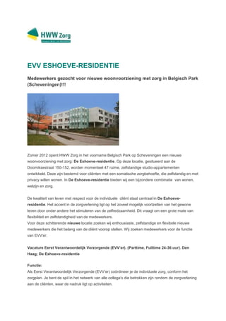 EVV ESHOEVE-RESIDENTIE
Medewerkers gezocht voor nieuwe woonvoorziening met zorg in Belgisch Park
(Scheveningen)!!!




Zomer 2012 opent HWW Zorg in het voorname Belgisch Park op Scheveningen een nieuwe
woonvoorziening met zorg: De Eshoeve-residentie. Op deze locatie, gesitueerd aan de
Doorniksestraat 150-152, worden momenteel 47 ruime, zelfstandige studio-appartementen
ontwikkeld. Deze zijn bestemd voor cliënten met een somatische zorgbehoefte, die zelfstandig en met
privacy willen wonen. In De Eshoeve-residentie bieden wij een bijzondere combinatie van wonen,
welzijn en zorg.


De kwaliteit van leven met respect voor de individuele cliënt staat centraal in De Eshoeve-
residentie. Het accent in de zorgverlening ligt op het zoveel mogelijk voortzetten van het gewone
leven door onder andere het stimuleren van de zelfredzaamheid. Dit vraagt om een grote mate van
flexibiliteit en zelfstandigheid van de medewerkers.
Voor deze schitterende nieuwe locatie zoeken wij enthousiaste, zelfstandige en flexibele nieuwe
medewerkers die het belang van de cliënt voorop stellen. Wij zoeken medewerkers voor de functie
van EVV'er:


Vacature Eerst Verantwoordelijk Verzorgende (EVV’er). (Parttime, Fulltime 24-36 uur). Den
Haag; De Eshoeve-residentie


Functie:
Als Eerst Verantwoordelijk Verzorgende (EVV’er) coördineer je de individuele zorg, conform het
zorgplan. Je bent de spil in het netwerk van alle collega’s die betrokken zijn rondom de zorgverlening
aan de cliënten, waar de nadruk ligt op activiteiten.
 