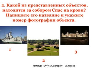 2. Какой из представленных объектов,
находится за собором Спас на крови?
  Напишите его название и укажите
     номер фотографии объекта.




   1
                                              3

                    2
             Команда "EV VIVA история" Балаково
 