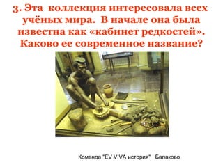 3. Эта коллекция интересовала всех
  учёных мира. В начале она была
 известна как «кабинет редкостей».
 Каково ее современное название?




           Команда "EV VIVA история" Балаково
 