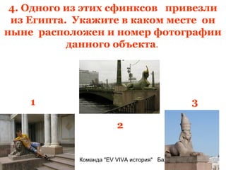 4. Одного из этих сфинксов привезли
 из Египта. Укажите в каком месте он
ныне расположен и номер фотографии
           данного объекта.




    1                                            3

                        2


            Команда "EV VIVA история" Балаково
 