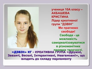 учениця 10А класу –
                          АКБАШЕВА
                          КРИСТИНА
                          Лідер креативної
                          групи “ДЗВІН”
                              Ми прагнемо
                                 свободи!
                               Свобода - це
                               можливість
                          самореалізовуватися
                             в різноманітних
                           проявах творчості.
  «ДЗВІН» КГ - КРЕАТИВНА ГРУПА «Дружні,
Завзяті, Веселі, Інтерактивні, Невгамовні», що
         входить до складу парламенту
 
