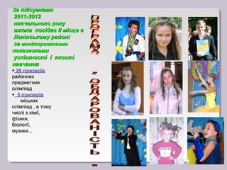 За підсумками
2011-2012
навчального року
школа посідає ІІ місце в
Ленінському районі
за моніторинговими
показниками
успішності і якості
навчання
• 26 призерів
районних
предметних
олімпіад
• 5 призерів
    міських
олімпіад , в тому
числі з хімії,
фізики,
біології,
музики...
 