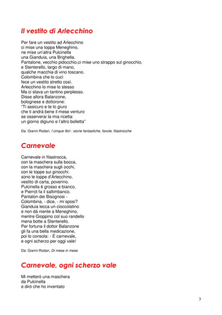 3
Il vestito di Arlecchino
Per fare un vestito ad Arlecchino
ci mise una toppa Meneghino,
ne mise un’altra Pulcinella
una Gianduia, una Brighella.
Pantalone, vecchio pidocchio,ci mise uno strappo sul ginocchio,
e Stenterello, largo di mano,
qualche macchia di vino toscano.
Colombina che lo cucì
fece un vestito stretto così.
Arlecchino lo mise lo stesso
Ma ci stava un tantino perplesso.
Disse allora Balanzone,
bolognese e dottorone:
“Ti assicuro e te lo giuro
che ti andrà bene il mese venturo
se osserverai la mia ricetta:
un giorno digiuno e l’altro bolletta”
Da: Gianni Rodari, I cinque libri : storie fantastiche, favole, filastrocche
Carnevale
Carnevale in filastrocca,
con la maschera sulla bocca,
con la maschera sugli occhi,
con le toppe sui ginocchi:
sono le toppe d’Arlecchino,
vestito di carta, poverino.
Pulcinella è grosso e bianco,
e Pierrot fa il saltimbanco.
Pantalon dei Bisognosi -
Colombina, - dice, - mi sposi?
Gianduia lecca un cioccolatino
e non dà niente a Meneghino,
mentre Gioppino col suo randello
mena botte a Stenterello.
Per fortuna il dottor Balanzone
gli fa una bella medicazione,
poi lo consola: - È carnevale,
e ogni scherzo per oggi vale!
Da: Gianni Rodari, Di mese in mese
Carnevale, ogni scherzo vale
Mi metterò una maschera
da Pulcinella
e dirò che ho inventato
 