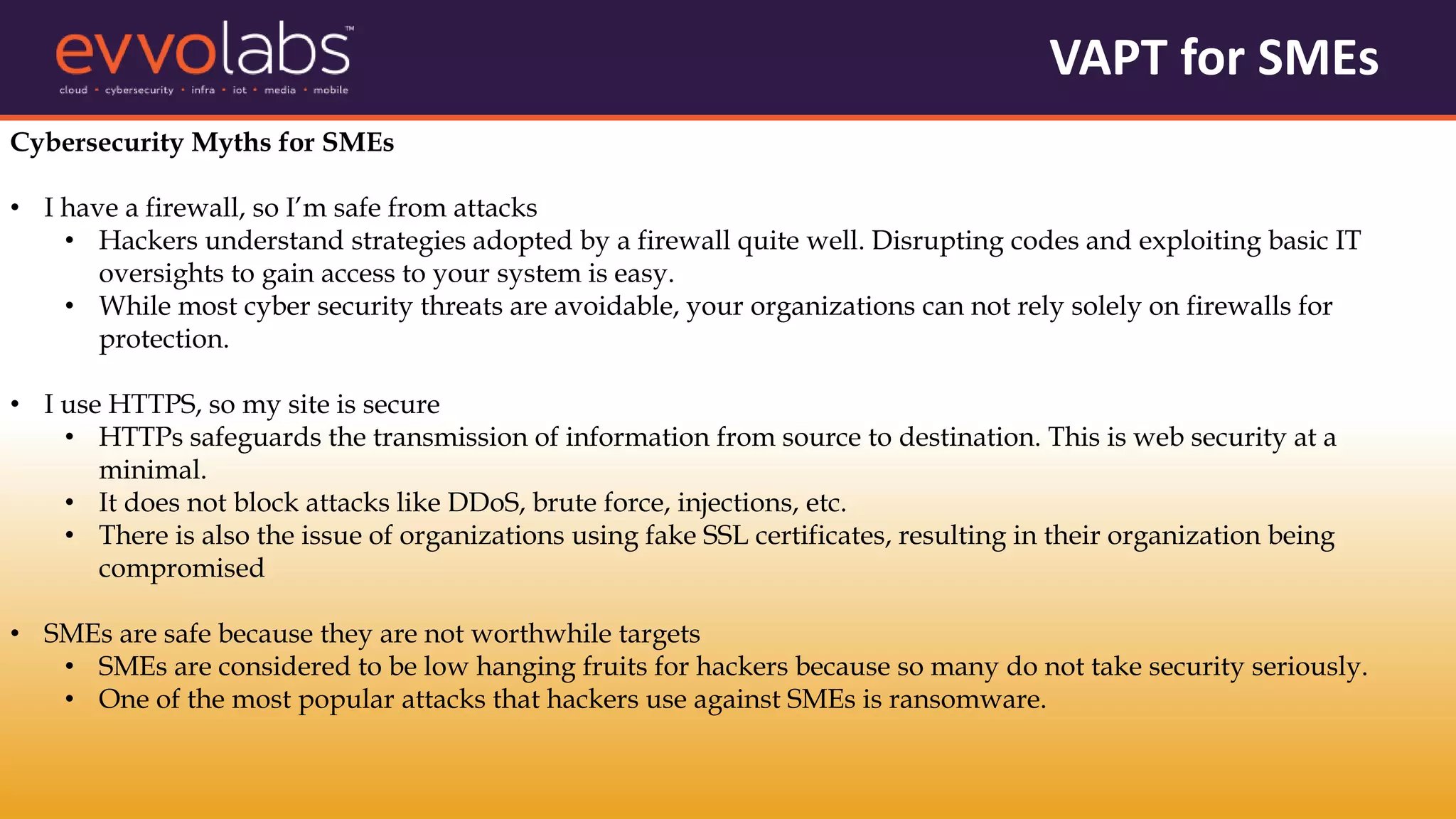 VAPT for SMEs
Cybersecurity Myths for SMEs
• I have a firewall, so I’m safe from attacks
• Hackers understand strategies adopted by a firewall quite well. Disrupting codes and exploiting basic IT
oversights to gain access to your system is easy.
• While most cyber security threats are avoidable, your organizations can not rely solely on firewalls for
protection.
• I use HTTPS, so my site is secure
• HTTPs safeguards the transmission of information from source to destination. This is web security at a
minimal.
• It does not block attacks like DDoS, brute force, injections, etc.
• There is also the issue of organizations using fake SSL certificates, resulting in their organization being
compromised
• SMEs are safe because they are not worthwhile targets
• SMEs are considered to be low hanging fruits for hackers because so many do not take security seriously.
• One of the most popular attacks that hackers use against SMEs is ransomware.
 