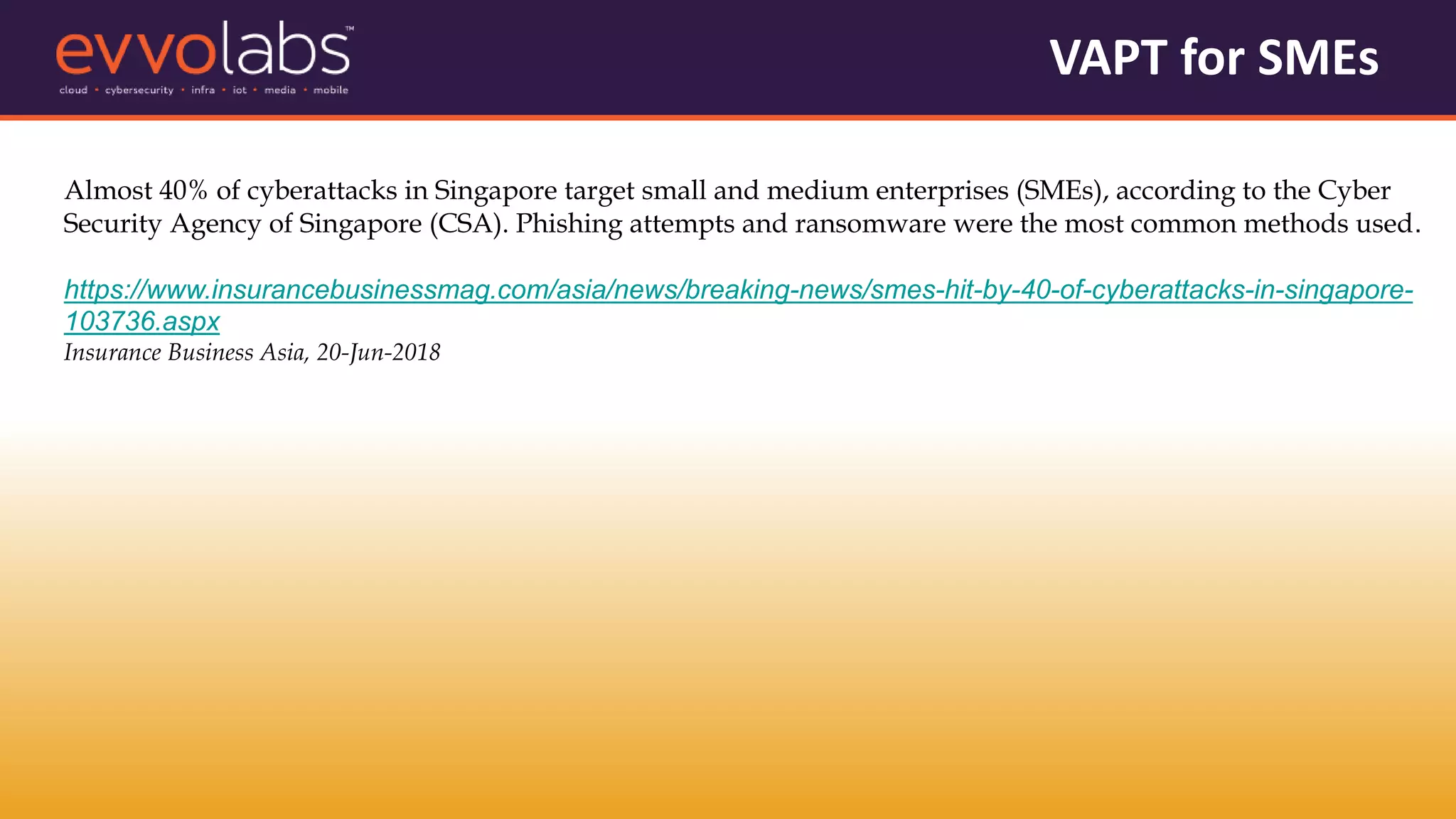 VAPT for SMEs
Almost 40% of cyberattacks in Singapore target small and medium enterprises (SMEs), according to the Cyber
Security Agency of Singapore (CSA). Phishing attempts and ransomware were the most common methods used.
https://www.insurancebusinessmag.com/asia/news/breaking-news/smes-hit-by-40-of-cyberattacks-in-singapore-
103736.aspx
Insurance Business Asia, 20-Jun-2018
 