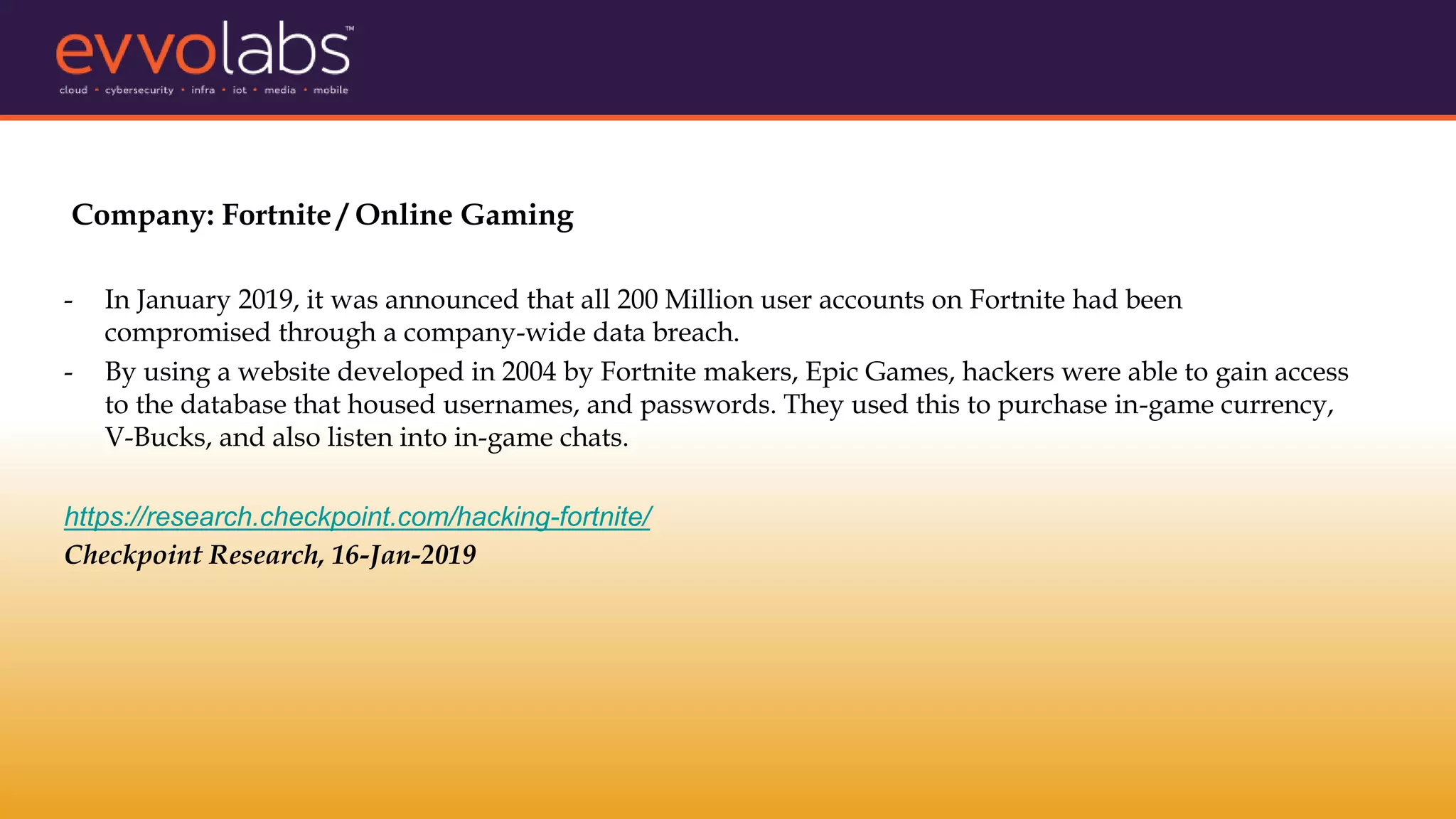 Company: Fortnite / Online Gaming
- In January 2019, it was announced that all 200 Million user accounts on Fortnite had been
compromised through a company-wide data breach.
- By using a website developed in 2004 by Fortnite makers, Epic Games, hackers were able to gain access
to the database that housed usernames, and passwords. They used this to purchase in-game currency,
V-Bucks, and also listen into in-game chats.
https://research.checkpoint.com/hacking-fortnite/
Checkpoint Research, 16-Jan-2019
 