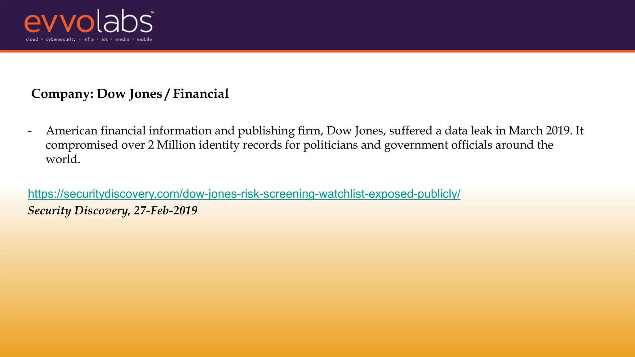 Company: Dow Jones / Financial
- American financial information and publishing firm, Dow Jones, suffered a data leak in March 2019. It
compromised over 2 Million identity records for politicians and government officials around the
world.
https://securitydiscovery.com/dow-jones-risk-screening-watchlist-exposed-publicly/
Security Discovery, 27-Feb-2019
 