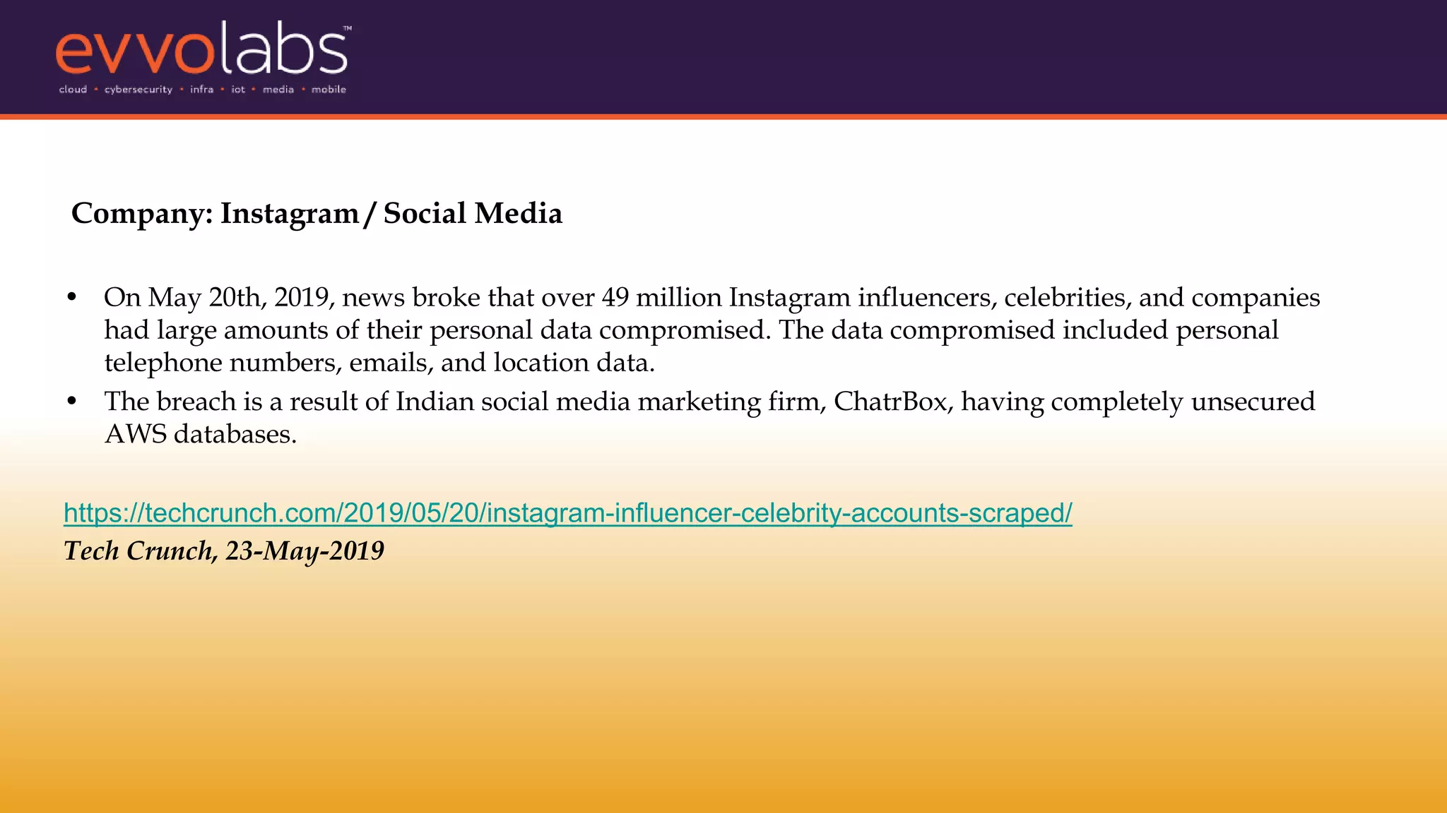 Company: Instagram / Social Media
• On May 20th, 2019, news broke that over 49 million Instagram influencers, celebrities, and companies
had large amounts of their personal data compromised. The data compromised included personal
telephone numbers, emails, and location data.
• The breach is a result of Indian social media marketing firm, ChatrBox, having completely unsecured
AWS databases.
https://techcrunch.com/2019/05/20/instagram-influencer-celebrity-accounts-scraped/
Tech Crunch, 23-May-2019
 