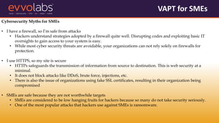 VAPT for SMEs
Cybersecurity Myths for SMEs
• I have a firewall, so I’m safe from attacks
• Hackers understand strategies adopted by a firewall quite well. Disrupting codes and exploiting basic IT
oversights to gain access to your system is easy.
• While most cyber security threats are avoidable, your organizations can not rely solely on firewalls for
protection.
• I use HTTPS, so my site is secure
• HTTPs safeguards the transmission of information from source to destination. This is web security at a
minimal.
• It does not block attacks like DDoS, brute force, injections, etc.
• There is also the issue of organizations using fake SSL certificates, resulting in their organization being
compromised
• SMEs are safe because they are not worthwhile targets
• SMEs are considered to be low hanging fruits for hackers because so many do not take security seriously.
• One of the most popular attacks that hackers use against SMEs is ransomware.
 