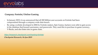Company: Fortnite / Online Gaming
- In January 2019, it was announced that all 200 Million user accounts on Fortnite had been
compromised through a company-wide data breach.
- By using a website developed in 2004 by Fortnite makers, Epic Games, hackers were able to gain access
to the database that housed usernames, and passwords. They used this to purchase in-game currency,
V-Bucks, and also listen into in-game chats.
https://research.checkpoint.com/hacking-fortnite/
Checkpoint Research, 16-Jan-2019
 