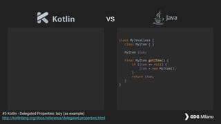 class MyJavaClass {
class MyItem { }
MyItem item;
final MyItem getItem() {
if (item == null) {
item = new MyItem();
}
return item;
}
}
#3 Kotlin - Delegated Properties: lazy (as example)
http://kotlinlang.org/docs/reference/delegated-properties.html
vs
 