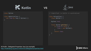 class MyItem
class MyKotlinClass {
val item by lazy { MyItem() }
}
// Simplified: in Kotlin is synchronized
class MyJavaClass {
class MyItem { }
MyItem item;
final MyItem getItem() {
if (item == null) {
item = new MyItem();
}
return item;
}
}
#3 Kotlin - Delegated Properties: lazy (as example)
http://kotlinlang.org/docs/reference/delegated-properties.html
vs
 