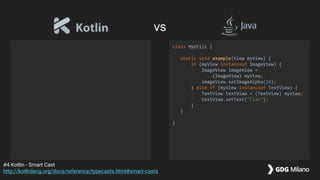 class MyUtils {
static void example(View myView) {
if (myView instanceof ImageView) {
ImageView imageView =
(ImageView) myView;
imageView.setImageAlpha(10);
} else if (myView instanceof TextView) {
TextView textView = (TextView) myView;
textView.setText("Ciao");
}
}
}
#4 Kotlin - Smart Cast
http://kotlinlang.org/docs/reference/typecasts.html#smart-casts
vs
 