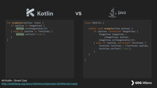fun example1(myView: View) {
if (myView is ImageView) {
myView.setImageAlpha(10)
} else if (myView is TextView) {
myView.setText("Ciao")
}
}
class MyUtils {
static void example(View myView) {
if (myView instanceof ImageView) {
ImageView imageView =
(ImageView) myView;
imageView.setImageAlpha(10);
} else if (myView instanceof TextView) {
TextView textView = (TextView) myView;
textView.setText("Ciao");
}
}
}
#4 Kotlin - Smart Cast
http://kotlinlang.org/docs/reference/typecasts.html#smart-casts
vs
 