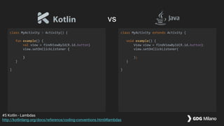 class MyActivity : Activity() {
fun example() {
val view = findViewById(R.id.button)
view.setOnClickListener {
}
}
}
class MyActivity extends Activity {
void example() {
View view = findViewById(R.id.button);
view.setOnClickListener(
);
}
}
#5 Kotlin - Lambdas
http://kotlinlang.org/docs/reference/coding-conventions.html#lambdas
vs
 
