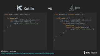 class MyActivity : Activity() {
fun example() {
val view = findViewById(R.id.button)
view.setOnClickListener {
Log.d("TAG", "Item clicked!")
}
}
}
class MyActivity extends Activity {
void example() {
View view = findViewById(R.id.button);
view.setOnClickListener(
new View.OnClickListener() {
@Override
public void onClick(View v) {
Log.d("TAG", "Item clicked!");
}
}
);
}
}
#5 Kotlin - Lambdas
http://kotlinlang.org/docs/reference/coding-conventions.html#lambdas
vs
 