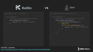 class MyActivity : Activity() {
fun example() {
val view = findViewById(R.id.button)
view.setOnClickListener {
Log.d("TAG", "Item clicked!")
}
}
}
class MyActivity extends Activity {
void example() {
View view = findViewById(R.id.button);
view.setOnClickListener(
new View.OnClickListener() {
@Override
public void onClick(View v) {
Log.d("TAG", "Item clicked!");
}
}
);
}
}
#5 Kotlin - Lambdas
http://kotlinlang.org/docs/reference/coding-conventions.html#lambdas
vs
 
