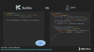 fun example() {
val os = listOf("Android", "iOS", null,
"Windows Phone")
os.filterNotNull().sortedBy { it.length() }
}
class MyUtils {
static void example() {
List<String> os = Arrays.asList("Android",
"iOS", null, "Windows Phone");
List<String> osNotNull = new ArrayList<>();
for (String name : os) {
if (name != null) osNotNull.add(name);
}
Collections.sort(osNotNull, new
Comparator<String>() { @Override
public int compare(String l, String r) {
return r.length() - l.length();
}
});
}
}
#6 Kotlin - Using collections
http://kotlinlang.org/docs/reference/basic-syntax.html#using-collections
vs
NEW
EXAMPLE
 