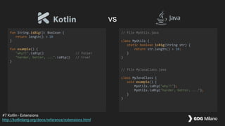 fun String.isBig(): Boolean {
return length() > 10
}
fun example() {
"why?!".isBig() // false!
"harder, better, ...".isBig() // true!
}
// file MyUtils.java
class MyUtils {
static boolean isBig(String str) {
return str.length() > 10;
}
}
// file MyJavaClass.java
class MyJavaClass {
void example() {
MyUtils.isBig("why?!");
MyUtils.isBig("harder, better, ...");
}
}
#7 Kotlin - Extensions
http://kotlinlang.org/docs/reference/extensions.html
vs
 