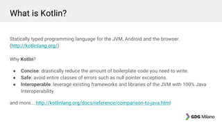 What is Kotlin?
Statically typed programming language for the JVM, Android and the browser.
(http://kotlinlang.org/)
Why Kotlin?
● Concise: drastically reduce the amount of boilerplate code you need to write.
● Safe: avoid entire classes of errors such as null pointer exceptions.
● Interoperable: leverage existing frameworks and libraries of the JVM with 100% Java
Interoperability.
and more... http://kotlinlang.org/docs/reference/comparison-to-java.html
 
