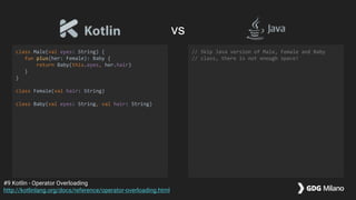 class Male(val eyes: String) {
fun plus(her: Female): Baby {
return Baby(this.eyes, her.hair)
}
}
class Female(val hair: String)
class Baby(val eyes: String, val hair: String)
// Skip Java version of Male, Female and Baby
// class, there is not enough space!
#9 Kotlin - Operator Overloading
http://kotlinlang.org/docs/reference/operator-overloading.html
vs
 