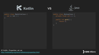 vs
public class MyKotlinClass {
val a: Int = 1
}
public class MyJavaClass {
private final int a = 1;
public int getA() {
return a;
}
}
#1 Kotlin - Properties: val, var
http://kotlinlang.org/docs/reference/properties.html
 