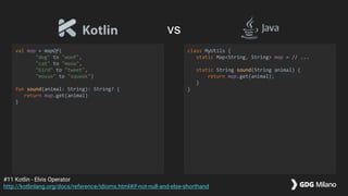 val map = mapOf(
"dog" to "woof",
"cat" to "meow",
"bird" to "tweet",
"mouse" to "squeek")
fun sound(animal: String): String? {
return map.get(animal)
}
class MyUtils {
static Map<String, String> map = // ...
static String sound(String animal) {
return map.get(animal);
}
}
#11 Kotlin - Elvis Operator
http://kotlinlang.org/docs/reference/idioms.html#if-not-null-and-else-shorthand
vs
 