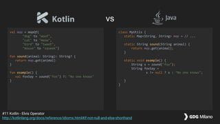 val map = mapOf(
"dog" to "woof",
"cat" to "meow",
"bird" to "tweet",
"mouse" to "squeek")
fun sound(animal: String): String? {
return map.get(animal)
}
fun example() {
val foxSay = sound("fox") ?: "No one knows"
}
class MyUtils {
static Map<String, String> map = // ...
static String sound(String animal) {
return map.get(animal);
}
static void example() {
String s = sound("fox");
String foxSay =
s != null ? s : "No one knows";
}
}
#11 Kotlin - Elvis Operator
http://kotlinlang.org/docs/reference/idioms.html#if-not-null-and-else-shorthand
vs
 
