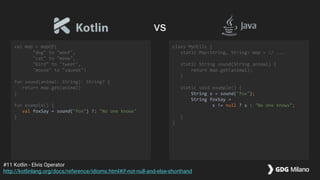 val map = mapOf(
"dog" to "woof",
"cat" to "meow",
"bird" to "tweet",
"mouse" to "squeek")
fun sound(animal: String): String? {
return map.get(animal)
}
fun example() {
val foxSay = sound("fox") ?: "No one knows"
}
class MyUtils {
static Map<String, String> map = // ...
static String sound(String animal) {
return map.get(animal);
}
static void example() {
String s = sound("fox");
String foxSay =
s != null ? s : "No one knows";
}
}
#11 Kotlin - Elvis Operator
http://kotlinlang.org/docs/reference/idioms.html#if-not-null-and-else-shorthand
vs
 