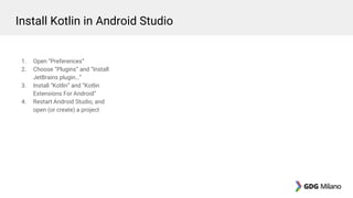 1. Open “Preferences”
2. Choose “Plugins” and “Install
JetBrains plugin…”
3. Install “Kotlin” and “Kotlin
Extensions For Android”
4. Restart Android Studio, and
open (or create) a project
Install Kotlin in Android Studio
 